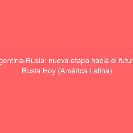 Argentina-Rusia: nueva etapa hacia el futuro | Rusia Hoy (América Latina)