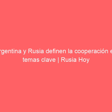 Argentina y Rusia definen la cooperación en temas clave | Rusia Hoy