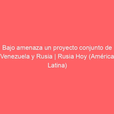 Bajo amenaza un proyecto conjunto de Venezuela y Rusia | Rusia Hoy (América Latina)
