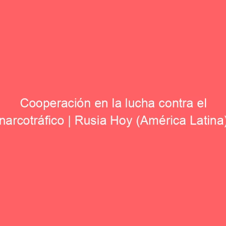 Cooperación en la lucha contra el narcotráfico | Rusia Hoy (América Latina)