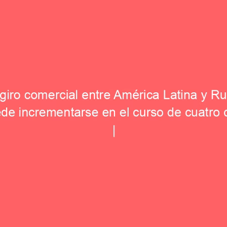 El giro comercial entre América Latina y Rusia puede incrementarse en el curso de cuatro días | Rusia Hoy (América Latina)