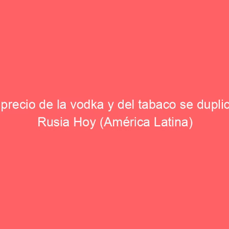El precio de la vodka y del tabaco se duplica | Rusia Hoy (América Latina)