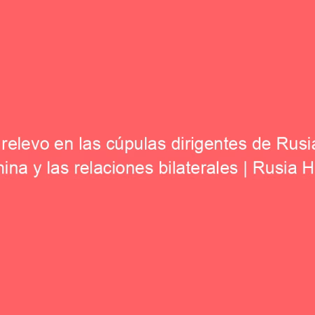El relevo en las cúpulas dirigentes de Rusia y China y las relaciones bilaterales | Rusia Hoy (América Latina)
