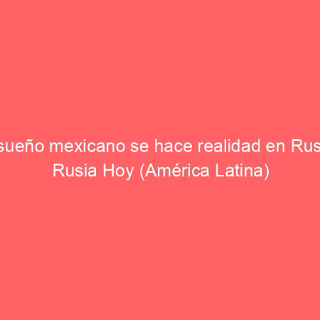 El sueño mexicano se hace realidad en Rusia | Rusia Hoy (América Latina)