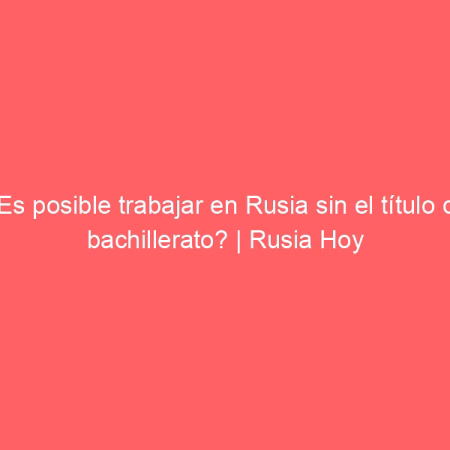 ¿Es posible trabajar en Rusia sin el título de bachillerato? | Rusia Hoy