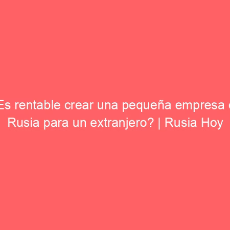 ¿Es rentable crear una pequeña empresa en Rusia para un extranjero? | Rusia Hoy