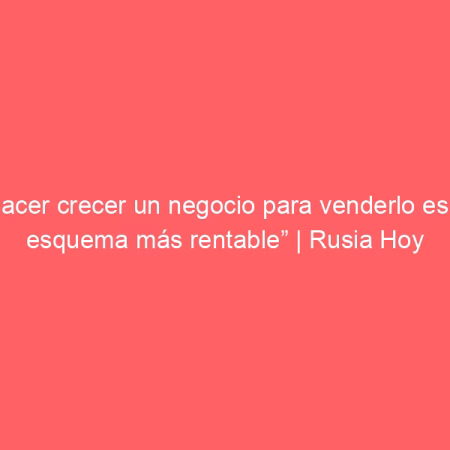 “Hacer crecer un negocio para venderlo es el esquema más rentable” | Rusia Hoy