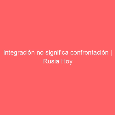 Integración no significa confrontación | Rusia Hoy