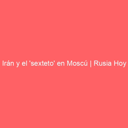 Irán y el 'sexteto' en Moscú | Rusia Hoy