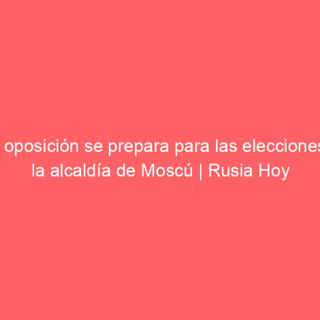 La oposición se prepara para las elecciones a la alcaldía de Moscú | Rusia Hoy