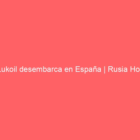 Lukoil desembarca en España | Rusia Hoy