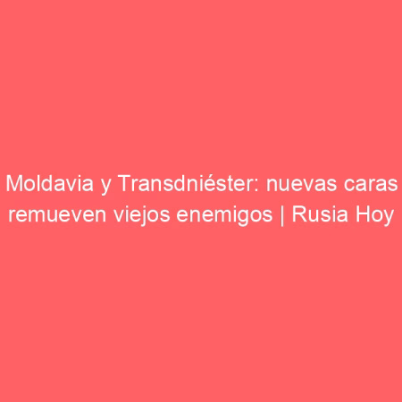 Moldavia y Transdniéster: nuevas caras remueven viejos enemigos | Rusia Hoy