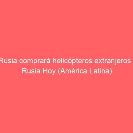 Rusia comprará helicópteros extranjeros | Rusia Hoy (América Latina)