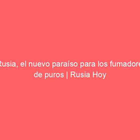 Rusia, el nuevo paraíso para los fumadores de puros | Rusia Hoy