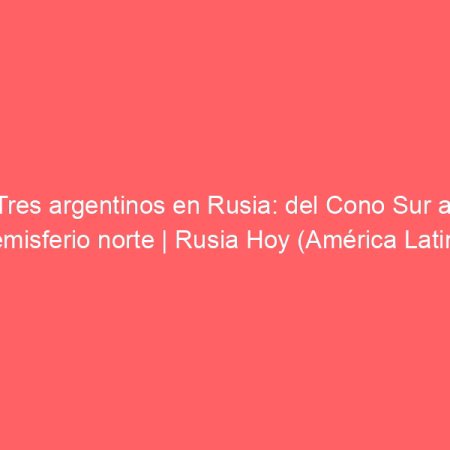 Tres argentinos en Rusia: del Cono Sur al Hemisferio norte | Rusia Hoy (América Latina)