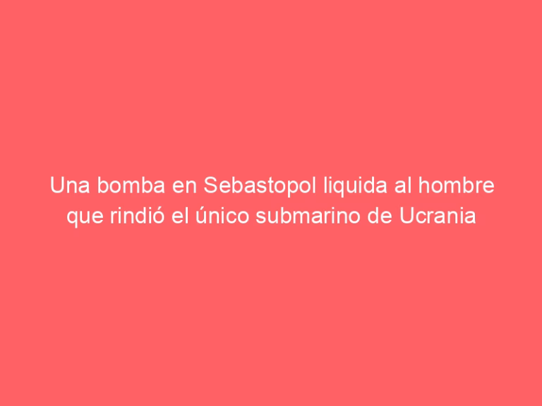 Una bomba en Sebastopol liquida al hombre que rindió el único submarino de Ucrania